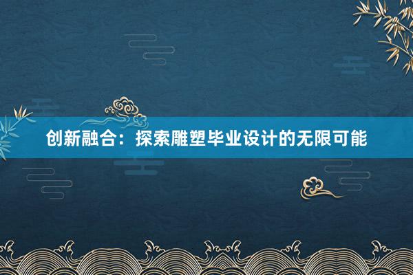 创新融合：探索雕塑毕业设计的无限可能